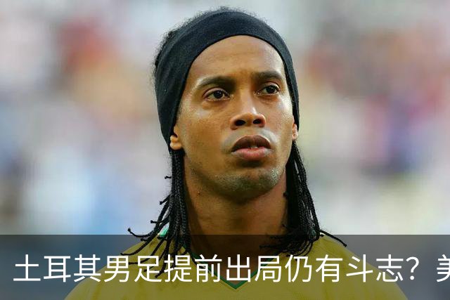 土耳其男足提前出局仍有斗志？美国队已稳获小组第一！